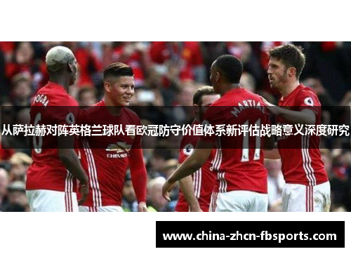 从萨拉赫对阵英格兰球队看欧冠防守价值体系新评估战略意义深度研究 从萨拉赫对阵英格兰球队看欧冠防守价值体系新评估战略意义深度研究