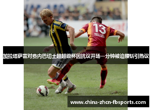 加拉塔萨雷对费内巴切土超超级杯因抗议开场一分钟被迫腰斩引热议 加拉塔萨雷对费内巴切土超超级杯因抗议开场一分钟被迫腰斩引热议