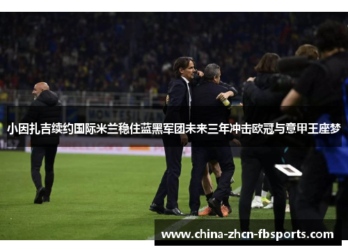 小因扎吉续约国际米兰稳住蓝黑军团未来三年冲击欧冠与意甲王座梦