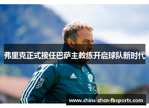 弗里克正式接任巴萨主教练开启球队新时代 弗里克正式接任巴萨主教练开启球队新时代