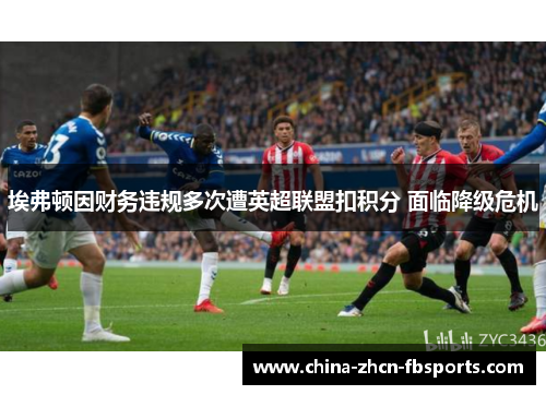 埃弗顿因财务违规多次遭英超联盟扣积分 面临降级危机 埃弗顿因财务违规多次遭英超联盟扣积分 面临降级危机